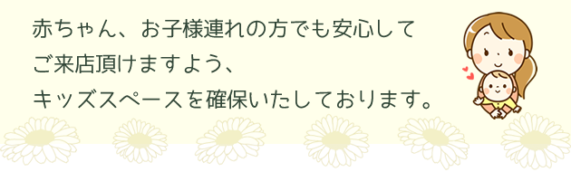 赤ちゃん、お子様連れの方でも安心してご来店頂けますようキッズスペースを確保いたしております。　